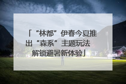 “林都”伊春今夏推出“森系”主题玩法 解锁避暑新体验